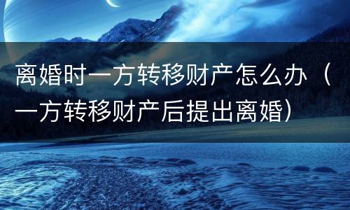 离婚时一方转移财产怎么办（一方转移财产后提出离婚）