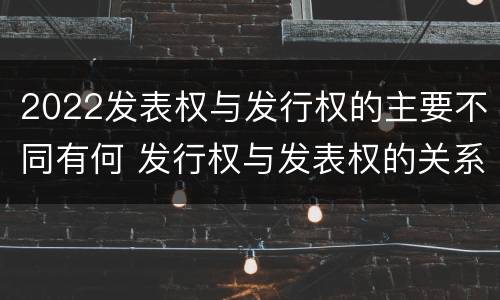 2022发表权与发行权的主要不同有何 发行权与发表权的关系