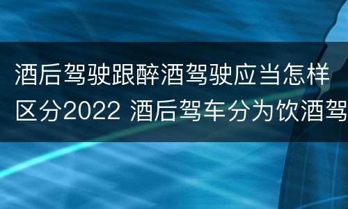 酒后驾驶跟醉酒驾驶应当怎样区分2022 酒后驾车分为饮酒驾驶和醉酒驾驶