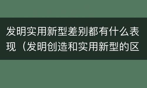 发明实用新型差别都有什么表现（发明创造和实用新型的区别）