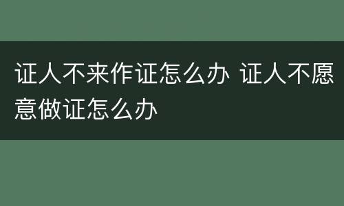 证人不来作证怎么办 证人不愿意做证怎么办