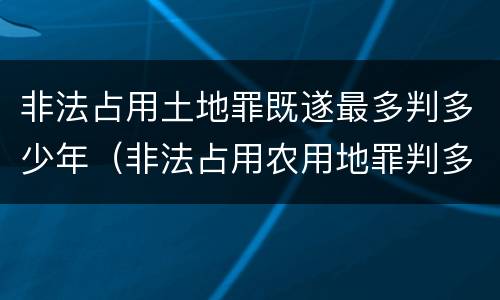 非法占用土地罪既遂最多判多少年（非法占用农用地罪判多少年）