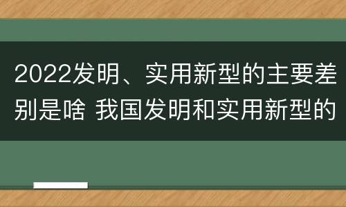 2022发明、实用新型的主要差别是啥 我国发明和实用新型的标准