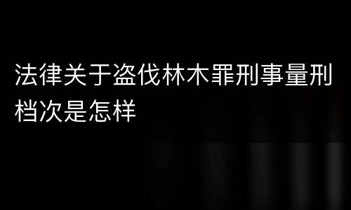法律关于盗伐林木罪刑事量刑档次是怎样