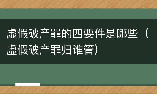 虚假破产罪的四要件是哪些（虚假破产罪归谁管）