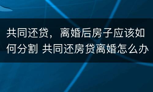 共同还贷，离婚后房子应该如何分割 共同还房贷离婚怎么办