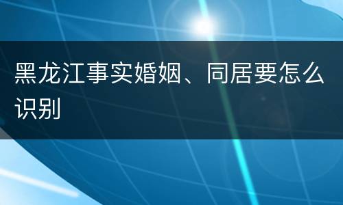 黑龙江事实婚姻、同居要怎么识别