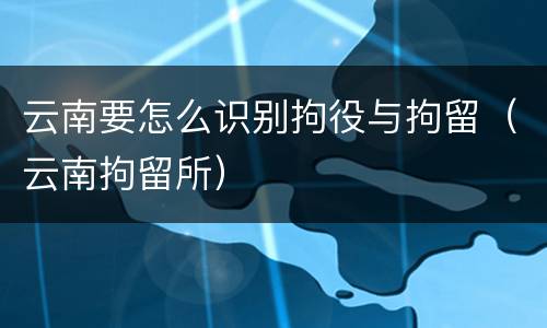 云南要怎么识别拘役与拘留（云南拘留所）