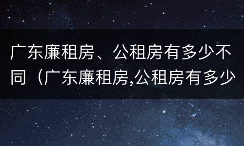 广东廉租房、公租房有多少不同（广东廉租房,公租房有多少不同的）
