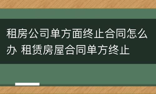 租房公司单方面终止合同怎么办 租赁房屋合同单方终止