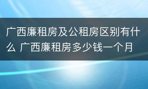 广西廉租房及公租房区别有什么 广西廉租房多少钱一个月
