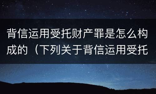 背信运用受托财产罪是怎么构成的（下列关于背信运用受托财产罪的说法中正确的是）