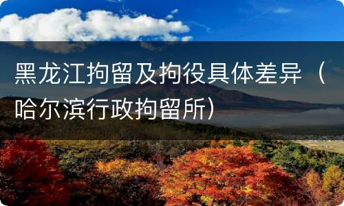 黑龙江拘留及拘役具体差异（哈尔滨行政拘留所）