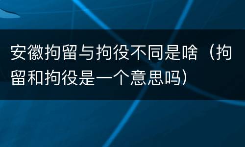 安徽拘留与拘役不同是啥（拘留和拘役是一个意思吗）