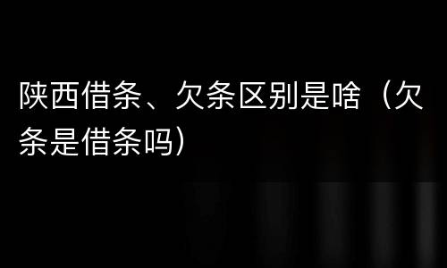 陕西借条、欠条区别是啥（欠条是借条吗）