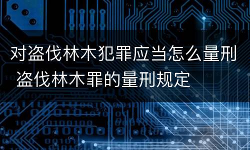 对盗伐林木犯罪应当怎么量刑 盗伐林木罪的量刑规定