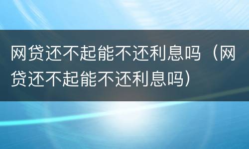 网贷还不起能不还利息吗（网贷还不起能不还利息吗）
