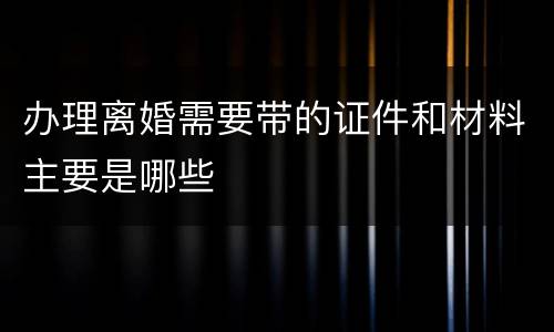 办理离婚需要带的证件和材料主要是哪些