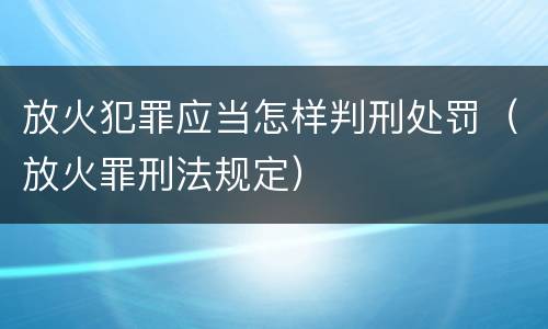 放火犯罪应当怎样判刑处罚（放火罪刑法规定）