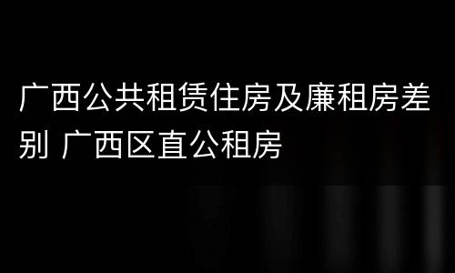 广西公共租赁住房及廉租房差别 广西区直公租房