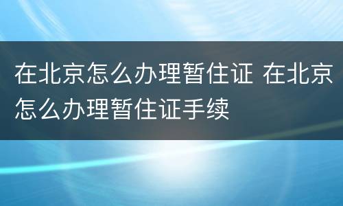 在北京怎么办理暂住证 在北京怎么办理暂住证手续