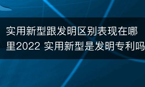 实用新型跟发明区别表现在哪里2022 实用新型是发明专利吗