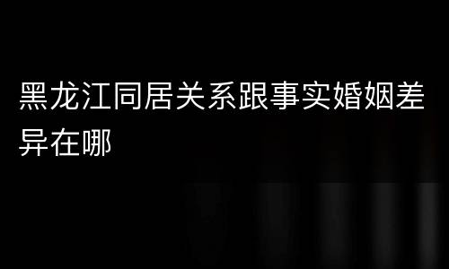 黑龙江同居关系跟事实婚姻差异在哪