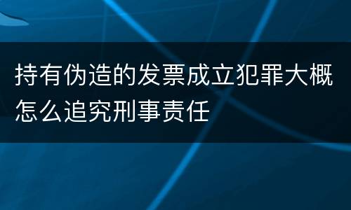 持有伪造的发票成立犯罪大概怎么追究刑事责任