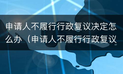 申请人不履行行政复议决定怎么办（申请人不履行行政复议决定怎么办理）