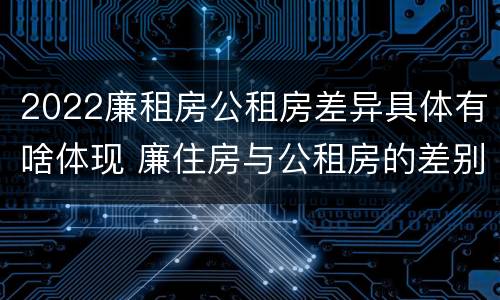 2022廉租房公租房差异具体有啥体现 廉住房与公租房的差别