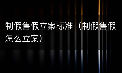 制假售假立案标准（制假售假怎么立案）