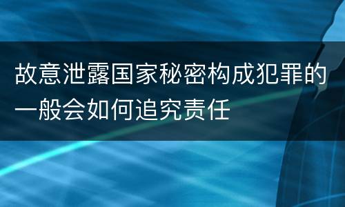 故意泄露国家秘密构成犯罪的一般会如何追究责任