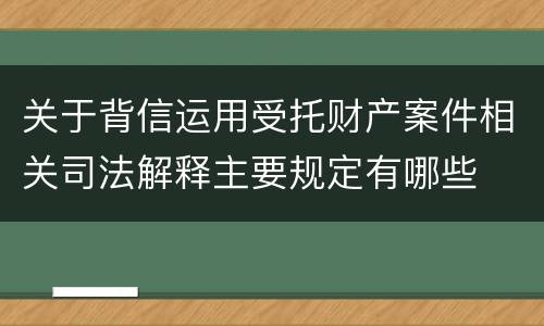关于背信运用受托财产案件相关司法解释主要规定有哪些