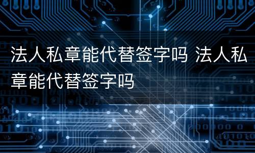 法人私章能代替签字吗 法人私章能代替签字吗