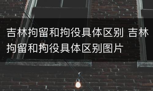 吉林拘留和拘役具体区别 吉林拘留和拘役具体区别图片