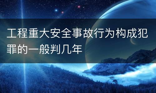 工程重大安全事故行为构成犯罪的一般判几年