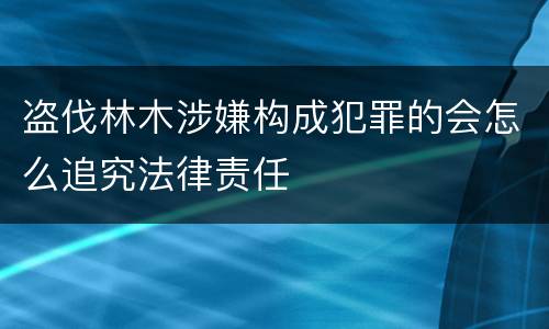 盗伐林木涉嫌构成犯罪的会怎么追究法律责任