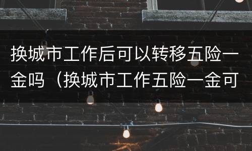 换城市工作后可以转移五险一金吗（换城市工作五险一金可以不转移吗）