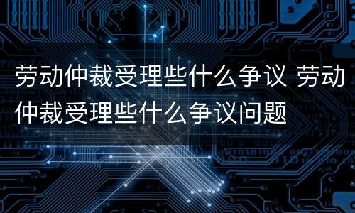 劳动仲裁受理些什么争议 劳动仲裁受理些什么争议问题