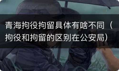 青海拘役拘留具体有啥不同（拘役和拘留的区别在公安局）