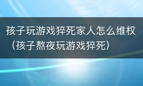 孩子玩游戏猝死家人怎么维权（孩子熬夜玩游戏猝死）