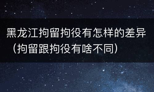 黑龙江拘留拘役有怎样的差异（拘留跟拘役有啥不同）