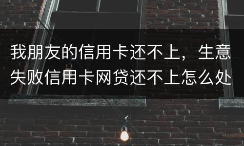 我朋友的信用卡还不上，生意失败信用卡网贷还不上怎么处理的啊
