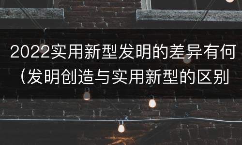 2022实用新型发明的差异有何（发明创造与实用新型的区别）