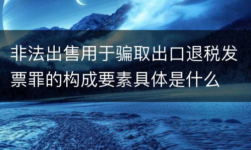 非法出售用于骗取出口退税发票罪的构成要素具体是什么