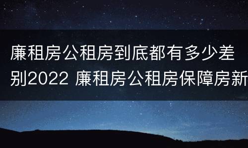 廉租房公租房到底都有多少差别2022 廉租房公租房保障房新政策