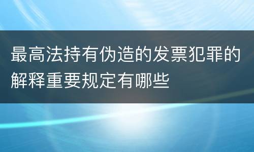 最高法持有伪造的发票犯罪的解释重要规定有哪些