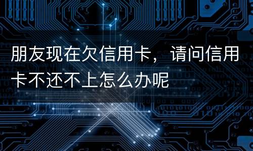 朋友现在欠信用卡，请问信用卡不还不上怎么办呢