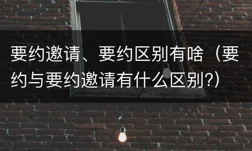 要约邀请、要约区别有啥（要约与要约邀请有什么区别?）