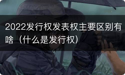 2022发行权发表权主要区别有啥（什么是发行权）